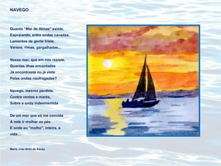NAVEGO
Quanto “Mar de Almas" existe,
Espraiando, entre ondas cavadas,
Lamentos de gente triste,
Versos, rimas, gargalhadas...
Nesse mar, que em nós resiste,
Quantas ilhas encantadas
Já encontraste ou já viste
Pelas ondas naufragadas?
Navego, mesmo perdida,
Contra ventos e marés,
Sobre a onda indesmentida
De um mar que só me convida
A nele ir molhar os pés
E onde eu "molho", inteira, a
vida…
Maria João Brito de Sousa
 