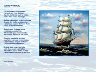 SONHO NO NAVIO
Pus o meu sonho num navio
e o navio em cima do mar;
depois, abri o mar com as mãos,
para o meu sonho naufragar.
Minhas mãos ainda estão molhadas
do azul das ondas entreabertas,
e a cor que escorre de meus dedos
colore as areias desertas.
O vento vem vindo de longe,
a noite se curva de frio;
debaixo da água vai morrendo
meu sonho, dentro de um navio...
Chorarei quanto for preciso,
para fazer com que o mar cresça,
e o meu navio chegue ao fundo
e o meu sonho desapareça.
Depois, tudo estará perfeito;
praia lisa, águas ordenadas,
meus olhos secos como pedras
e as minhas duas mãos quebradas.
Cecília Meireles
 
