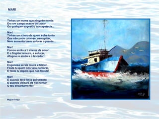 MAR!
Tinhas um nome que ninguém temia:
Era um campo macio de lavrar
Ou qualquer sugestão que apetecia...
Mar!
Tinhas um choro de quem sofre tanto
Que não pode calar-se, nem gritar,
Nem aumentar nem sufocar o pranto...
Mar!
Fomos então a ti cheios de amor!
E o fingido lameiro, a soluçar,
Afogava o arado e o lavrador!
Mar!
Enganosa sereia rouca e triste!
Foste tu quem nos veio namorar,
E foste tu depois que nos traíste!
Mar!
E quando terá fim o sofrimento!
E quando deixará de nos tentar
O teu encantamento!
Miguel Torga
 