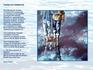 POEMA DO HOMEM-RÃ
Sou feliz por ter nascido
no tempo dos homens-rãs
que descem ao mar perdido
na doçura das manhãs.
Mergulham, imponderáveis,
por entre as águas tranquilas,
enquanto singram, em filas,
peixinhos de cores amáveis.
Vão e vêm, serpenteiam,
em compassos de ballet.
Seus lentos gestos penteiam
madeixas que ninguém vê.
Com barbatanas calçadas
e pulmões a tiracolo,
roçam-se os homens no solo
sob um céu de águas paradas.
Sob o luminoso feixe
correm de um lado para outro,
montam no lombo de um peixe
como no dorso de um potro.
(…) Eu sou o homem. O
Homem.
Desço ao mar e subo ao céu.
Não há temores que me domem
É tudo meu, tudo meu.
António Gedeão
 