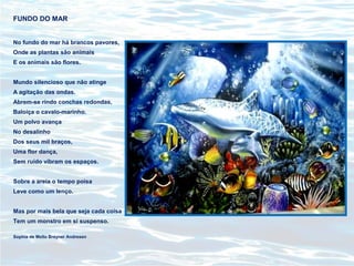 FUNDO DO MAR
No fundo do mar há brancos pavores,
Onde as plantas são animais
E os animais são flores.
Mundo silencioso que não atinge
A agitação das ondas.
Abrem-se rindo conchas redondas,
Baloiça o cavalo-marinho.
Um polvo avança
No desalinho
Dos seus mil braços,
Uma flor dança,
Sem ruído vibram os espaços.
Sobre a areia o tempo poisa
Leve como um lenço.
Mas por mais bela que seja cada coisa
Tem um monstro em si suspenso.
Sophia de Mello Breyner Andresen
 