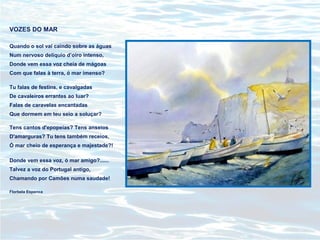 VOZES DO MAR
Quando o sol vai caindo sobre as águas
Num nervoso delíquio d’oiro intenso,
Donde vem essa voz cheia de mágoas
Com que falas à terra, ó mar imenso?
Tu falas de festins, e cavalgadas
De cavaleiros errantes ao luar?
Falas de caravelas encantadas
Que dormem em teu seio a soluçar?
Tens cantos d'epopeias? Tens anseios
D'amarguras? Tu tens também receios,
Ó mar cheio de esperança e majestade?!
Donde vem essa voz, ó mar amigo?......
Talvez a voz do Portugal antigo,
Chamando por Camões numa saudade!
Florbela Espanca
 