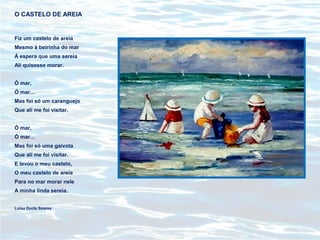 O CASTELO DE AREIA
Fiz um castelo de areia
Mesmo à beirinha do mar
À espera que uma sereia
Ali quisesse morar.
Ó mar,
Ó mar…
Mas foi só um caranguejo
Que ali me foi visitar.
Ó mar,
Ó mar…
Mas foi só uma gaivota
Que ali me foi visitar.
E levou o meu castelo,
O meu castelo de areia
Para no mar morar nele
A minha linda sereia.
Luísa Ducla Soares
 