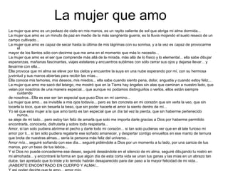 La mujer que amo
La mujer que amo es un pedazo de cielo en mis manos, es un rayito caliente de sol que abriga mi alma dormida...
La mujer que amo es un minuto de paz en medio de la más sangrienta guerra, es la lluvia mojando el suelo reseco de un
campo cultivado...
La mujer que amo es capaz de secar hasta la última de mis lágrimas con su sonrisa, y a la vez es capaz de provocarme
el
mayor de los llantos sólo con decirme que me ama en el momento que más lo necesito...
La mujer que amo es el ser que comprende más allá de la mirada, más allá de lo físico y lo elemental... ella sabe dibujar
esperanzas, mañanas fascinantes, viajes estelares y encuentros sublimes con sólo cerrar sus ojos y dejarse llevar... y
llevarme con ella...
Ella provoca que mi alma se eleve por los cielos y encuentre la suya en una nube esperando por mí, con su hermosa
juventud y sus manos abiertas para recibir las mías...
Ella conoce mis temores, mis deseos, mis miedos... ella sabe cuando siento pena, dolor, angustia y cuando estoy feliz...
La mujer que amo me sacó del letargo, me mostró que en la Tierra hay ángeles sin alas que caminan a nuestro lado, que
velan por nosotros de una manera especial... que aunque no podamos distinguirlos o verlos, ellos están siempre
cuidando
de nosotros...Ella es ese ser tan especial que puso Dios en mi camino...
La mujer que amo... es invisible a mis ojos todavía... pero es tan concreta en mi corazón que sin verla la veo, que sin
tocarla la toco, que sin besarla la beso, que sin poder hacerle el amor la siento dentro de mí...
Yo sé que esta mujer a la que amo tanto es tan especial que un día tal vez la pierda, que sin haberme pertenecido
nunca,
se aleje de mi lado... pero estoy tan feliz de amarla que solo me importa darle gracias a Dios por haberme permitido
encontrarla, conocerla, disfrutarla y sobre todo respetarla...
Amor, si tan solo pudiera abrirme el pecho y darte todo mi corazón... si tan solo pudieras ver que en él late furioso mi
amor por ti... si tan sólo pudiera regalarte ese soñado amanecer, y despertar contigo envueltos en ese manto de ternura
que brota de nuestras almas... sería la persona más feliz del universo...
Amor mío... seguiré soñando con ese día... seguiré pidiéndole a Dios por un momento a tu lado, por una caricia de tus
manos, por un beso de tus labios...
Y si Dios no puede concederme ese deseo, seguiré deseándote en el silencio de mi alma, seguiré dibujando tu rostro en
mi almohada... y encontraré la forma en que algún día de esta corta vida se unan tus ganas y las mías en un abrazo tan
dulce, tan apretado que lo triste y lo temido habrán desaparecido para dar paso a la mayor felicidad de mi vida...
¡HABERTE ENCONTRADO EN CUERPO Y ALMA!...
 