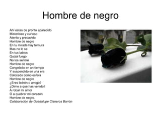 Hombre de negro
Ahí estas de pronto aparecido
Misterioso y curioso
Atento y precavido
Hombre de negro
En tu mirada hay ternura
Mas no lo se
En tus labios
Quizá fuego
No los sentiré
Hombre de negro
Congelado en un tiempo
Y suspendido en una era
Colocado como esfera
Hombre de negro
¿Eres ladrón o amigo?
¿Dime a que has venido?
A robar mi amor
O a quebrar mi corazón
Hombre de negro.
Colaboración de Guadalupe Cisneros Barrón
 