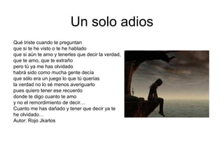 Un solo adios
Qué triste cuando te preguntan
que si te he visto o te he hablado
que si aún te amo y tenerles que decir la verdad,
que te amo, que te extraño
pero tú ya me has olvidado
habrá sido como mucha gente decía
que sólo era un juego lo que tú querías
la verdad no lo sé menos averiguarlo
pues quiero tener ese recuerdo
donde te digo cuanto te amo
y no el remordimiento de decir…
Cuanto me has dañado y tener que decir ya te
he olvidado…
Autor: Rojo Jkarlos
 