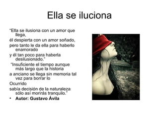 Ella se iluciona
“Ella se ilusiona con un amor que
llega,
él despierta con un amor soñado,
pero tanto le da ella para haberlo
enamorado
y él tan poco para haberla
desilusionado.”
“Insuficiente el tiempo aunque
más largo que la historia
a anciano se llega sin memoria tal
vez para borrar lo
Ocurrido
sabía decisión de la naturaleza
sólo así morirás tranquilo.”
• Autor: Gustavo Ávila
 