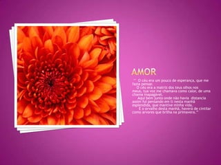 Amor  	‘’  O céu era um pouco de esperança, que me fazia pensar.   O céu era a matriz dos teus olhos nos meus, tua voz me chamava como calor, de uma chama inapagável.    Aqui bem junto onde não havia  distancia assim fui pensando em ti nesta manhã esplendida, que mantive minha vida.     E o orvalho desta manhã, haverá de cintilar como arvores que brilha na primavera.’’