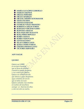 M RÍA LUZ LÓPEZ GORDILLO
         A
       M RIÁN M IÑOS
         A       U
       M LISA FERRARIS
         E
       M GUÉ APARICIO
         I
       M GUEL CRISPÍN SOTOM YOR
         I                   A
       NINFA DUARTE
       OLINDA HARACHE
       PATRICIO VÉLEZ TROITIÑO
       ROBERTO CARLOS TORÓS
       RODOLFO VIRGINIO LEIRO
       RODOLFO ABALOS
       ROLANDO REVAGLIATTI
       ROSA PÉREZ REPULLO
       RUBÉN AM YA
                A
       RUBÉN VEDOVALDI
       SANTIAG BAO
               O
       SILAS CORREA LEITE
       SONIA OTERO FARÍAS
       ÜZEYIR LOKM N ÇAYCI
                   A
       VICTORIA SERVIDIO


ADY YAGUR


QUIERO

Quiero ser LIBRE
es mi decir humilde
que se llena de anhelos
cuando la aurora despierta
y veo volar a los pájaros..
Quiero ser árbol florecido
que abraza a gajos despiertos
agua cristalina de un río
que se bebe mi rocío
Quiero cantarle a las estrellas
en noches de luna llena
aunque yo duerma sin ellas
y este sea solo un sueño..




POEMAS EN AÑIL Nº 138             Página 10
 