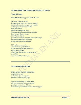 ALBA CAM JO (De HACIEND ALM S – CUBA-)
        E              O   A

Vuelo del Ángel.

Para Alberto Lescay, por su Vuelo de Lam.

No es un pájaro en vuelo,
la imagen que percibo es la de un Ángel,
que bendijo nuestro parque y no permite
a otros pasos, borrar mis huellas,
ni a otro cuerpo
disfrutar a plenitud el tuyo.
Su monumental y maravillosa presencia
hace renacer flores y ramas,
reverdece el césped
y mantiene siempre vivos los ríos de mi cuerpo,
las luces penetrantes de tus ojos
la humedad de nuestros labios.

El Ángel es responsable
de esta unión a perpetuidad
donde solo hay espacio para el ser,
nunca para el tener
y hace que disfrutemos inmensamente
este oficio
de estar terriblemente vivos.




ALEXANDER ZANCHEZ


ÉSTO NO ES UN M        ONTONCITO
de palabras al azar
si abres los ojos y preguntas
tendrás tu invitación al juego

y que vengas a jugar es la intención
del asunto que me lleva a preguntar
¿será que los caminos del azar
no son más que caminos que nos llevan a jugar?




POEMAS EN AÑIL Nº 138                             Página 11
 