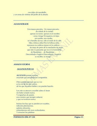 con dulce de membrillo
y un ramo de violetas del jardín de la abuela




ALM NDRADE
   A

                 Um museu precário, Un museo precario,
                             da cidade de la ciudad
                     apenas no nome. apenas en el nombre.
                          ema o longe Ni siquiera a lo lejos
                           um samba, una zamba,
                  só o barulho da rua. sólo el ruido de la calle.
                   M a beleza sábia Pero la belleza sabia
                      as
                 repousou na sutileza repuso en la sutileza
                     da moça de preto de la muchacha de negro
                 que não é a passante que no es la transeúnte
                      de Baudelaire… de Baudelaire…
                Desconfiada e fugitiva Desconfiada y fugitiva
                            se recolhe. se recoge.



AM D STORNI
  A O

    ALGUNOS POETAS


   ALGUNOS poetas escriben
   creyendo que su soledad es compartida.

   Otros porque piensan que su voz
   es la voz de los que sufren,
   de los que no saben hablar o no pueden hacerlo.

   Los más se atreven a escribir sobre el Amor
   sin haber amado nunca.
   Y empachan de pasión
   esos amores que siempre soñaron
   y que no tuvieron nunca.

   Incluso los hay que se pierden en vocablos,
   ridículos pleonasmos,
   epítetos absurdos,
   redundancias mil veces redundantes.
   Y ensucian las palabras

POEMAS EN AÑIL Nº 138                                               Página 13
 