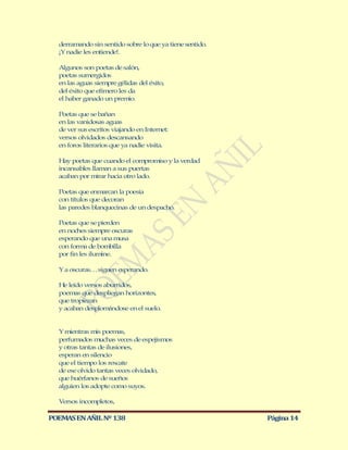 derramando sin sentido sobre lo que ya tiene sentido.
  ¡Y nadie les entiende!.

  Algunos son poetas de salón,
  poetas sumergidos
  en las aguas siempre gélidas del éxito,
  del éxito que efímero les da
  el haber ganado un premio.

  Poetas que se bañan
  en las vanidosas aguas
  de ver sus escritos viajando en Internet:
  versos olvidados descansando
  en foros literarios que ya nadie visita.

  Hay poetas que cuando el compromiso y la verdad
  incansables llaman a sus puertas
  acaban por mirar hacia otro lado.

  Poetas que enmarcan la poesía
  con títulos que decoran
  las paredes blanquecinas de un despacho.

  Poetas que se pierden
  en noches siempre oscuras
  esperando que una musa
  con forma de bombilla
  por fin les ilumine.

  Y a oscuras… siguen esperando.

  He leído versos aburridos,
  poemas que despliegan horizontes,
  que tropiezan
  y acaban desplomándose en el suelo.


  Y mientras mis poemas,
  perfumados muchas veces de espejismos
  y otras tantas de ilusiones,
  esperan en silencio
  que el tiempo los rescate
  de ese olvido tantas veces olvidado,
  que huérfanos de sueños
  alguien los adopte como suyos.

  Versos incompletos,

POEMAS EN AÑIL Nº 138                                     Página 14
 