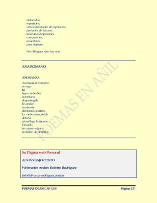 dislocados,
   repartidos,
   versos infectados de esperanza,
   preñados de futuros,
   insomnes de pasiones,
   compartidos,
   inmortales,
   para siempre.

   Pero Bécquer solo hay uno.




ANA ROM NO
       A


AÑORANZA
Asomada al recuerdo
emerge
tu
figura soberbia
autoritaria
desprotegida
En aridez
sembraste
diminutas semillas
La muñeca impávida
detecta
cómo llega la muerte
Despido
en cuanto salpica
un hálito de destellos.




Su Página web Personal

Al M BAJO COSTO
    ÁS

Webmaster Andrés Roberto Rodríguez

info@alvarez-rodriguez.com.ar



POEMAS EN AÑIL Nº 138                Página 15
 