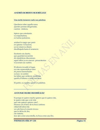 ANDRÉS ROBERTO RODRÍGUEZ


Una noche tomaron vuelo sus palabras

Quedaron sobre aquella mesa
apuntes poesías desgarradas,
cuentos místicos,

lápices que extrañarán
su empuñadura,
en luchas justicieras.

anidará la magia que parió
en quienes lo leyeron,
ya no estará su silueta
desdibujada hasta el amanecer.

Escritorio sin dueño,
que guardará recuerdos
de metafóricas discusiones
aquel sillón ya no mecerá pensamientos
ni acunará sus sueños.

El silencio invadió el lugar,
no más espasmódicas toses
de puros trasnochados
su taza no sentirá
los labios que urdieron parábolas
quedó el habano a medio terminar

El partió, su espíritu quedó en palabras.




ANTONIO RUBIO RODRÍG EZ
                    U

Si porque te quiero mucho quieres que te quiera más,
te quiero más que a mi vida
qué más quieres quieres más?,
bésame con el beso de tu boca cariñosa
mitad del alma mía
un solo beso el corazón invoca
que la dicha de dos,
me mataría,
(tus ojos como una estrella, tu boca como una flor,

POEMAS EN AÑIL Nº 138                                  Página 16
 