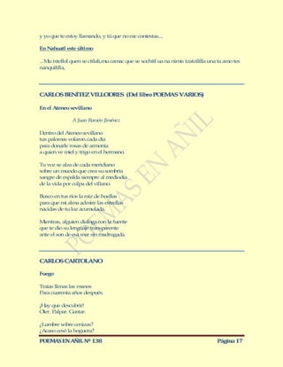 y yo que te estoy llamando, y tú que no me contestas....

En Nahuatl este último

...M ixtellol quen se citlali,mu camac que se xochitl ua na nimis tzatzililla una ta amo tes
    u
nanquililla,




CARLOS BENÍTEZ VILLODRES (Del libro POEM S VARIOS)
                                        A

En el Ateneo sevillano

               A Juan Ramón Jiménez

Dentro del Ateneo sevillano
tus palomas volaron cada día
para donarle rosas de armonía
a quien ve miel y trigo en el hermano.

Tu voz se alza de cada meridiano
sobre un mundo que crea su sombría
sangre de espalda siempre al mediodía
de la vida por culpa del villano.

Busco en tus ríos la raíz de huellas
para que mi alma admire las estrellas
nacidas de tu luz acumulada.

M ientras, alguien dialoga con la fuente
que te dio su lenguaje transparente
ante el son de esa mar sin madrugada.




CARLOS CARTOLANO

Fuego

Traías llenas las manos
Para cuarenta años después.

¡Hay que descubrir!
Oler. Palpar. Gustar.

¿Lumbre sobre cenizas?
¿Acaso cesó la hoguera?

POEMAS EN AÑIL Nº 138                                                            Página 17
 