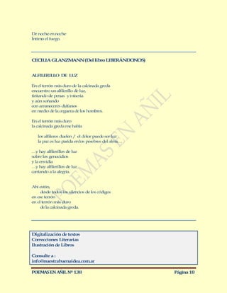 De noche en noche
Íntimo el fuego.




CECILIA GLANZM NN (Del libro LIBERÁNDO OS)
              A                       N


ALFILERILLO DE LUZ

En el terrón más duro de la calcinada greda
encuentro un alfilerillo de luz,
tiritando de penas y miseria
y aún soñando
con amaneceres diáfanos
en medio de la ceguera de los hombres.

En el terrón más duro
la calcinada greda me habla

   los alfileres duelen / el dolor puede ser luz
   la paz es luz parida en los pesebres del alma…

… hay alfilerillos de luz
   y
sobre los genocidios
y la envidia
… hay alfilerillos de luz
   y
cantando a la alegría.


Ahí están,
     desde todos los silencios de los códigos
en ese terrón
en el terrón más duro
     de la calcinada greda.




Digitalización de textos
Correcciones Literarias
Ilustración de Libros

Consulte a :
info@nuestrabuenaidea.com.ar

POEMAS EN AÑIL Nº 138                               Página 18
 