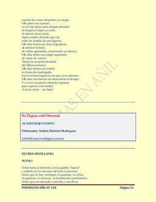 cuando las venas despeinan su sangre.
M pasos me esperan…
  is
ya no hay apuro para atrapar alondras
ni tampoco imitar su vuelo.
El silencio tiene ruido,
algún suspiro desierto que cae
entre las huellas de una lágrima.
M días tienen ese trazo imperfecto
  is
de destino incierto,
de nubes agrietadas, anunciando un silencio.
M días tienen ese fulgor aquietado
  is
de sopor de verano.
Tienen la escarcha olvidada
del último invierno.
M días tienen sus sueños
  is
en horas de madrugada,
esa es la hora imprecisa en que ya no duermo.
M días son eternos sin alcanzarme el tiempo.
  is
Y a veces me quedo mirando esquinas
para esperar a mi sombra.
A veces viene… tan lejos!




Su Página web Personal

Al M BAJO COSTO
    ÁS

Webmaster Andrés Roberto Rodríguez

info@alvarez-rodriguez.com.ar



ELVIRA SEVILLANO

BUENO

Soñar hasta el derroche con la palabra “bueno”
y hallarla en los rincones de todo el universo.
Soñar que no hay verdugos, ni guaridas, ni cebos,
ni patrones, ni esclavos, ni hambrientos pordioseros.
Soñar que son absurdos custodia y carceleros,

POEMAS EN AÑIL Nº 138                                   Página 21
 