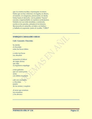 que no existen escoltas, ni jerarquías ni reinos.
Soñar que no hay sobornos, ni engaño, ni dinero,
ni traición, ni venganzas, persecución, ni miedo.
Soñar hasta el derroche con la palabra “bueno”
crecida e imperturbable en nuestros sentimientos.
Soñarla con sus redes tendidas y sonriendo,
escrita en las paredes, pintada en los letreros.
Reconocerla en sánscrito, en latín o en hebreo
y hallarla en esperanto junto al vocablo, “CREO”




ENRIQUE CABALLERO ARIAS

Café. Caramelo. Chocolate.

Se derrite
el chocolate
entre las bocas labios
…
y entre tus bocas
ese absorber

sensación al dulzor
de mujer divina
que deja
su riquísimo empalago

como golosina
que un varón-poeta
ansía
con delirio inusitado

café con caramelito
y chocolate
pasión
de tus ansias y suspiros

al amor que amainan
tus ensueños
y los devora.-




POEMAS EN AÑIL Nº 138                               Página 22
 