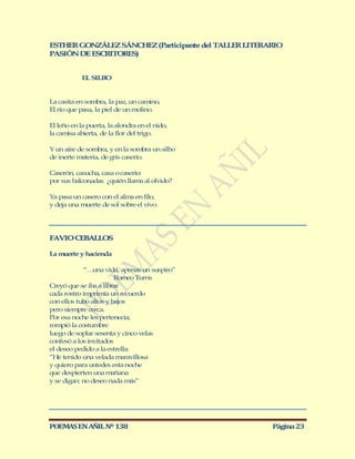 ESTHER GONZÁLEZ SÁNCHEZ (Participante del TALLER LITERARIO
PASIÓN DE ESCRITORES)


            EL SILBO


La casita en sombra, la paz, un camino,
El río que pasa, la piel de un molino.

El leño en la puerta, la alondra en el nido,
la camisa abierta, de la flor del trigo.

Y un aire de sombra, y en la sombra un silbo
de inerte materia, de gris caserío.

Caserón, casucha, casa o caserío:
por sus balconadas ¿quién llama al olvido?

Ya pasa un casero con el alma en filo,
y deja una muerte de sol sobre el vivo.




FAVIO CEBALLOS

La muerte y hacienda

            “…  una vida, apenas un suspiro”
                        Romeo Turns
Creyó que se iba a librar
cada rostro imprimía un recuerdo
con ellos tubo altos y bajos
pero siempre cerca.
Por esa noche les pertenecía;
rompió la costumbre
luego de soplar sesenta y cinco velas
confesó a los invitados
el deseo pedido a la estrella:
“He tenido una velada maravillosa
y quiero para ustedes esta noche
que despierten una mañana
y se digan: no deseo nada más”




POEMAS EN AÑIL Nº 138                                  Página 23
 