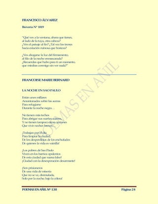 FRANCISCO ÁLVAREZ

Brevería Nº 1819


“Qué ves a la ventana, ahora que tienes,
al lado de la tuya, otra cabeza?
¿Ves el paisaje al fin? ¿Tal vez los trenes
hacia estación ruinosa que bosteza?

¿Ves ahogarse la luz del firmamento,
al filo de la noche enmascarada?
¿Recuerdas que hubo para ti un momento,
que mirabas conmigo sin ver nada?”




FRANCOISE M RIE BERNARD
           A


LA NOCHE EN SAO PAULO

Están unos millares
Amontonados sobre las aceras
Para refugiarse
Durante la noche negra…

No tienen más techos
Para abrigar sus sueños suaves,
Y no tienen tampoco otras opciones
Que vivir noches breves…

¡Trabajan por el día
Para limpiar la ciudad,
De los desperdicios de los enchufados
De quienes la vida es vainilla!

¡Los pobres de Sao Paulo
Viven en los barrios opulentos
De esta ciudad que suena falso!
¡Ciudad con la desesperación desarmante!

¡Son prisioneros
De una vida de miseria
Que no se ve, disimulada,
Solo por la noche; bajo la cólera!


POEMAS EN AÑIL Nº 138                         Página 24
 