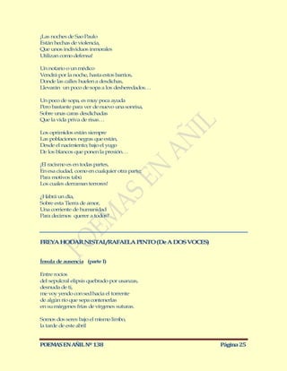 ¡Las noches de Sao Paulo
Están hechas de violencia,
Que unos individuos inmorales
Utilizan como defensa!

Un notario o un médico
Vendrá por la noche, hasta estos barrios,
Donde las calles huelen a desdichas,
Llevarán un poco de sopa a los desheredados…

Un poco de sopa, es muy poca ayuda
Pero bastante para ver de nuevo una sonrisa,
Sobre unas caras desdichadas
Que la vida priva de risas…

Los oprimidos están siempre
Las poblaciones negras que están,
Desde el nacimiento; bajo el yugo
De los blancos que ponen la presión…

¡El racismo es en todas partes,
En esa ciudad, como en cualquier otra parte;
Para motivos tabú
Los cuales derraman terrores!

¿Habrá un día,
Sobre esta Tierra de amor,
Una corriente de humanidad
Para decirnos querer a todos?




FREYA HODAR NISTAL/RAFAELA PINTO (De A DOS VOCES)


Ínsula de ausencia (parte I)

Entre rocíos
del sepulcral elipsis quebrado por usanzas,
desnuda de ti,
me voy yendo con sed hacia el torrente
de algún río que sepa contenerlas
en su márgenes frías de vírgenes suturas.

Somos dos seres bajo el mismo limbo,
la tarde de este abril


POEMAS EN AÑIL Nº 138                               Página 25
 