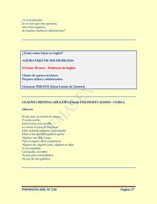 ¿Y si la felicidad
no es más que otra quimera,
otra extravagancia,
de nuestra mediocre idiosincrasia?




¿Tenés notas bajas en inglés?

AHORA DEJÓ DE SER PROBLEMA

Viviana Álvarez – Profesora de Inglés.

Clases de apoyo escolares
Preparo niños y adolescentes

Llamame 3528-8131 (Zona Lomas de Zamora)




GLADYS CRISTINA ARGUD N (Desde HACIEN O ALM S – CUBA-)
                     Í               D     A

Malecón

El aire trae un aroma de resaca
Y a esta noche,
Joven como una semilla
Le sonríe la luna de los locos
¡Qué redonda sorpresa anaranjada!
Junto a los arrecifes canta la gente
Alguien me pide fuego
Para el cigarro de su esperanza
Alguien ríe, alguien pasa, alguien se aleja
A sus espaldas,
Carcajadas, asombro
Temas para noctámbulos
Al son de una guitarra.




POEMAS EN AÑIL Nº 138                              Página 27
 