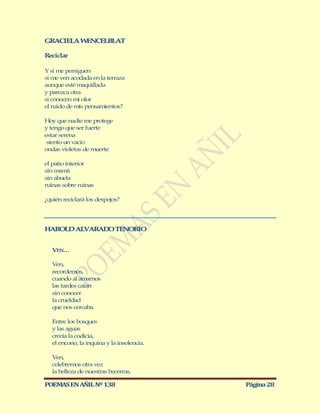 GRACIELA W NCELBLAT
          E

Reciclar

Y si me persiguen
si me ven acodada en la terraza
aunque esté maquillada
y parezca otra
si conocen mi olor
el ruido de mis pensamientos?

Hoy que nadie me protege
y tengo que ser fuerte
estar serena
 siento un vacío
ondas violetas de muerte

el patio interior
sin mamá
sin abuela
ruinas sobre ruinas

¿quién reciclará los despojos?




HAROLD ALVARAD TENORIO
              O


   VEN…

   Ven,
   recordemos,
   cuando al amarnos
   las tardes caían
   sin conocer
   la crueldad
   que nos cercaba.

   Entre los bosques
   y las aguas
   crecía la codicia,
   el encono, la inquina y la insolencia.

   Ven,
   celebremos otra vez
   la belleza de nuestras becerras,

POEMAS EN AÑIL Nº 138                       Página 28
 