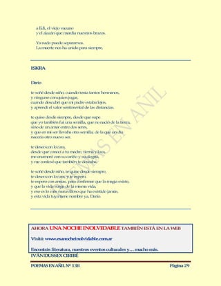 a Edi, el viejo vacuno
   y el alazán que mordía nuestros brazos.

   Ya nada puede separarnos.
   La muerte nos ha unido para siempre.




ISKRA


Darío

te soñé desde niño, cuando tenía tantos hermanos,
y ninguno con quien jugar,
cuando descubrí que mi padre estaba lejos,
y aprendí el valor sentimental de las distancias.

te quise desde siempre, desde que supe
que yo también fui una semilla, que no nació de la tierra,
sino de un amor entre dos seres,
y que en mi ser llevaba otra semilla, de la que un día
nacería otro nuevo ser.

te deseo con locura,
desde que conocí a tu madre, tierna y loca,
me enamoró con su cariño y su alegría,
y me confesó que también te deseaba.

te soñé desde niño, te quise desde siempre,
te deseo con locura, y te espero,
te espero con ansias, para confirmar que la magia existe,
y que la vida surge de la misma vida,
y eso es lo más maravilloso que ha existido jamás,
y esta vida tuya tiene nombre ya, Darío.




AHORA UN N CH INO VIDABLE TAM IÉN ESTÁ EN LA W B
        A O E    L           B                E

Visitá: ww .esanocheinolvidable.com.ar
          w

Encontrás literatura, nuestros eventos culturales y… mucho más.
IVÁN DUSSEX CIRIBÉ

POEMAS EN AÑIL Nº 138                                             Página 29
 
