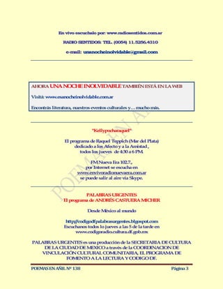 En vivo escuchalo por: www.radiosentidos.com ar
                                                         .

               RADIO SENTIDOS: TEL. (0054) 11.5256.4310

                 e-m il: unanocheinolvidable@gm il.com
                    a                          a




AHORA UN N CH INO VIDABLE TAM IÉN ESTÁ EN LA W B
        A O E    L           B                E

Visitá: ww .esanocheinolvidable.com.ar
          w

Encontrás literatura, nuestros eventos culturales y… mucho más.




                              "Kellypocharaquel"

                El programa de Raquel Teppich (M r del Plata)
                                                    a
                     dedicado a los Afecto y a la Amistad ,
                        todos los jueves de 4:30 a 6 PM.

                            FM Nueva Era 102.7.,
                          por Internet se escucha en
                      www.envivoradionuevaera.com.ar
                       se puede salir al aire vía Skype.


                         PALABRAS URGENTES
               El programa de ANDRÉS CASTUERA M CHER
                                               I

                           Desde M xico al mundo
                                  é

                 http://codigodfpalabrasurgentes.blgospot.com
                Escuchanos todos lo jueves a las 5 de la tarde en
                      www.codigoradio.cultura.df.gob.mx

PALABRAS URGENTES es una producción de la SECRETARIA DE CULTURA
    DE LA CIUDAD DE M XICO a través de la COORD NACION DE
                      E                          I
   VINCULACIÓ CULTURAL COM NIT RIA, EL PROGRAM DE
               N                 U    A                 A
             FOM NTO A LA LECTURA Y CODIGO DF.
                 E

POEMAS EN AÑIL Nº 138                                               Página 3
 