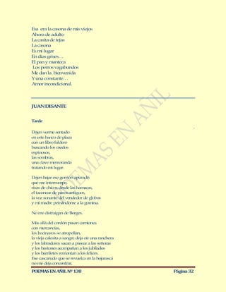 Esa era la casona de mis viejos
Ahora de adulto
La casita de tejas
La casona
Es mí lugar
En días grises…
El pan y manteca
Los perros vagabundos
Me dan la bienvenida
Y una constante…
Amor incondicional.




JUAN DISANTE


Tarde
                                                           .
Dejen verme sentado
en este banco de plaza
con un libro faldero
buscando los modos
espinosos,
las sombras,
una clave memoranda
tratando mi lugar.

Dejen bajar ese gorrión apurado
que me interrumpe,
risas de chicos desde las hamacas,
el taconear de pasos antiguos,
la voz sonante del vendedor de globos
y mi madre peinándome a la gomina.

No me distraigan de Borges.

M allá del cordón pasan camiones
  ás
con mercancías,
los bocinazos se atropellan,
la vieja calesita a sangre deja oír una ranchera
y los labradores sacan a pasear a las señoras
y los bastones acompañan a los jubilados
y los barriletes remontan a los felices.
Ese cascarudo que se revuelca en la hojarasca
no me deja concentrar,

POEMAS EN AÑIL Nº 138                              Página 32
 