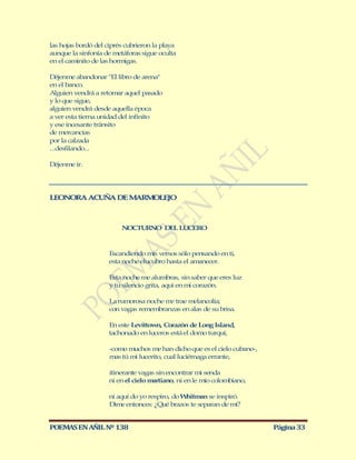 las hojas bordó del ciprés cubrieron la playa
aunque la sinfonía de metáforas sigue oculta
en el caminito de las hormigas.

Déjenme abandonar "El libro de arena"
en el banco.
Alguien vendrá a retomar aquel pasado
y lo que sigue,
alguien vendrá desde aquella época
a ver esta tierna unidad del infinito
y ese incesante tránsito
de mercancías
por la calzada
...desfilando...

Déjenme ir.




LEONORA ACUÑ DE M RM LEJO
            A    A  O



                         NOCTURNO DEL LUCERO



                     Escandiendo mis versos sólo pensando en ti,
                     esta noche elucubro hasta el amanecer.

                     Esta noche me alumbras, sin saber que eres luz
                     y tu silencio grita, aquí en mi corazón.

                     La rumorosa noche m trae melancolía;
                                        e
                     con vagas remembranzas en alas de su brisa.

                     En este Levittown, Corazón de Long Island,
                     tachonado en luceros está el domo turquí,

                     -como muchos me han dicho que es el cielo cubano-,
                     mas tú mi lucerito, cual luciérnaga errante,

                     itinerante vagas sin encontrar mi senda
                     ni en el cielo martiano, ni en le mío colombiano,

                     ni aquí do yo respiro, do Whitman se inspiró.
                     Dime entonces: ¿Qué brazos te separan de mí?


POEMAS EN AÑIL Nº 138                                                     Página 33
 