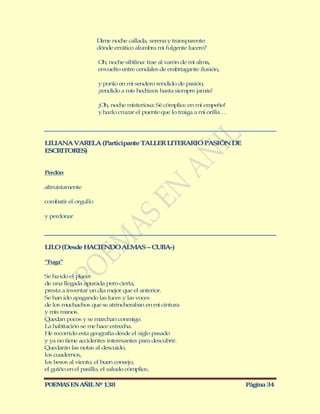 Dime noche callada, serena y transparente:
                      dónde errático alumbra mi fulgente lucero?

                      Oh, noche sibilina: trae al varón de mi alma,
                      envuelto entre cendales de embriagante ilusión,

                      y ponlo en mi sendero rendido de pasión,
                      ¡rendido a mis hechizos hasta siempre jamás!

                      ¡Oh, noche misteriosa: Sé cómplice en mi empeño!
                      y hazlo cruzar el puente que lo traiga a mi orilla…




LILIANA VARELA (Participante TALLER LITERARIO PASIÓN DE
ESCRITORES)


Perdón

altruistamente

combatir el orgullo

y perdonar




LILO (Desde H CIENDO ALM S – CUBA-)
             A          A

“Fuga”

Se ha ido el placer
de una llegada apurada pero cierta,
presta a inventar un día mejor que el anterior.
Se han ido apagando las luces y las voces
de los muchachos que se atrincheraban en mi cintura
y mis manos.
Quedan pocos y se marchan conmigo.
La habitación se me hace estrecha.
He recorrido esta geografía desde el siglo pasado
y ya no tiene accidentes interesantes para descubrir.
Quedarán las notas al descuido,
los cuadernos,
los besos al viento, el buen consejo,
el guiño en el pasillo, el saludo cómplice,

POEMAS EN AÑIL Nº 138                                                       Página 34
 