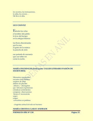 los secretos, las insinuaciones,
la rabia, los errores…
M llevo el alba.
  e




LILY CHÁVEZ


Extraño las velas
el temblor del pabilo
lo leve del tiempo
en la antigua balanza

las flores diseminadas
por la casa
el goteo de la música
la parcela de cielo

ese puñado de m  emoria
que cae sobre mí
como la noche.




M RÍA FISCHINGER (Participante TALLER LITERARIO PASIÓN DE
  A
ESCRITORES)


M  omentos memorables
encantos de la biósfera
suspiros de amor
delirios de placeres
 dolores / desengaños
que hilvanan experiencias
cristalizan sentimientos
comparan observaciones
 llenan el inconsciente
urgen
exigen
 convertirse en palabras

 congénita actitud de todo ser humano

M RÍA CRISTINA GARAY ANDRADE
 A
POEMAS EN AÑIL Nº 138                                  Página 35
 