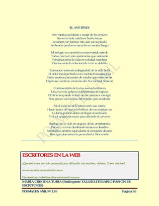 EL AVE FÉNIX

                       Ave mística ayúdame a surgir de las cenizas
                          Siento la vida cotidiana hecha trizas
                       Levantar con fuerzas mis alas ya no puedo
                      Ardiendo quedaron vencidas en mortal fuego

                      M refugio se convirtió en introvertido miedo
                        i
                      Todos creen en mis apariencias que antecedo
                       Fortaleza irreal la vida en soledad marchita
                      Y lentamente la voluntad de vivir se debilita

                     Cansancio terrenal ambigüedad de la vida bella
                    El dolor insospechado con crueldad nos atropella
                   Entre espinas punzantes de rosales que estremecen
                  Lágrimas curativas como las del Ave eternal florecen

                        Contrasentido de la risa asoma la tristeza
                      Una vez más golpea el desanimo con torpeza
                    El Fénix no puede volver de las cenizas a resurgir
                    Son graves sus heridas del tiempo para combatir

                        Ni el incienso ni la mirra entre sus ramas
                   Harán nacer de nuevo la belleza de sus amalgamas
                      La larva pereció antes de llegar al santuario
                    Y el sol apagó sus rayos para aliviarle el calvario

                   Análoga es la vida en pugnas de las postrimerías
                     Decaer y revivir desafiando tenaces cobardías
                   Mitológico destino equivalente al constante desafío
                    Resurgir placentero lo proverbial a Dios confío




ESCRITORES EN LA W B
                  E
¿Querés tener tu web personal para difundir tus escritos, videos, libros o fotos?

www.escritoresenlaweb.com.ar

Comunicate: info@escritoresenlaweb.com.ar
M RÍA CRISTINA TUBIA (Participante T LLER LITERARIO PASIÓN DE
  A                                 A
ESCRITORES)
POEMAS EN AÑIL Nº 138                                                         Página 36
 