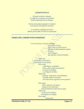 ¡OMNIPOTENCIA!

                         El orden secular es ilusorio,
                     lo sublime es evidente en la historia
                      desde el principio de los tiempos.

                   No hay pensamiento agitado ni misterio
                    al reconocer la limitación creatural.

                      La verdad se manifiesta por la fe.
                 Abrirse para recibir al Verbo es el principio.



M RÍA DEL CARM N POYO M RTÍNEZ
 A            E        A


                        A veces el amor se viste de mendigo
                                                  para espiar el alma.
                                                  Otras veces es cincel oscuro
                                                  tallando el dolor mientras cautiva.
                                                  El amor…
                                                  perro lungevo
                                                  que muerde o lame las heridas

                                   Hielo rojo
                            tus harapos me seducen
                           y me enredo en tus miseria
                                  Vino verde
                                          Lodo blanco, acantilado.
                                         Grito, sobre el grito que silencio,
                                         tu mano me despoja
                                         y es látigo de sombra.
                                   Hielo rojo
                                        tu abrazo inoperante, resucitándome.
                                          Tendida sobre tu escarcha,
                                          laxo mi corazón, agonizo en tus espacios.

                                   Vino negro
                                         furia y páramo, sol oscuro.
                                        Yazgo en mí, enfurecida.
                                       ebria de beber los restos de tus copas.
                                   Hielo rojo
                                        rezuma de tu abismo.
                                      ventisquero, tus slogan.
                                   Vino negro
                                               derramado

POEMAS EN AÑIL Nº 138                                                      Página 37
 