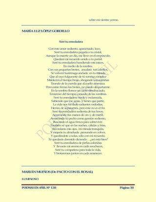 sobre mi vientre yermo.


M RÍA LUZ LÓPEZ GORDILLO
 A


                        Seré tu enredadera

                Con éste amor sediento, apasionado, loco,
                     Seré tu enredadera pegada a tu cristal,
              Aunque la muerte un día, me lleve en el crepúsculo,
                     Quedará mi recuerdo unido a tu portal.
                    Seré tu enredadera hundiendo mis raíces,
                             En medio de la sombra.
               Con sus pequeños brotes, anudará tus cabellos,
                  Se volverá luciérnaga anclada en tu mirada
                 Que al rayo fulgurante de tú sonrisa cómplice
               M aldecirá el tiempo brujo, ahogando sus entrañas
                  Tirando de la cuerda que al cuello amenaza.
              Pero están firmes los brotes, no puedo despertarme.
                   En la sombra florece un canto desahuciado,
                 Temeroso del tiempo, cansado de las sombras.
                     Seré tu enredadera verde y esclarecida,
                   Sabiendo que me amas, y tienes que partir,
                    La vida nos ha dado radiantes melodías,
                  Hemos de separarnos, pero éste no es el fin.
                    Seré tu enredadera sedienta de tus besos,
                    Amarrando tus manos de oro y de marfil,
                  Amarrando tú pecho como gorrión sediento,
                    Buscando el agua fresca para sobrevivir.
                  También sé que en las noches, cálidas y frías,
                    Recordarás mis ojos, mi mirada tranquila,
                  Y mojarás tu almohada pensando en volver,
                  Y quedándote a solas, sólo con mi recuerdo,
                Te quedarás dormido diciendo… ¿así está bien?
                     Seré tu enredadera de perlas coloridas
                     Y llevarás mi aroma en cada anochecer,
                      Seré tu compañera para toda la vida,
                     Y brotaremos juntos en cada amanecer.
                                        .




M RIÁN M IÑOS (De PACTO CON EL ROSAL)
 A      U

LUMINOSO


POEMAS EN AÑIL Nº 138                                                    Página 38
 