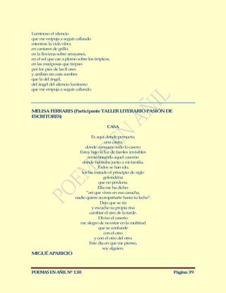 Luminoso el silencio
que me empuja a seguir callando
mientras la vida vibra
en cantares de grillo,
en la llovizna sobre arrayanes,
en el sol que cae a plomo sobre los trópicos,
en las mariposas que trepan
por los pies de las fl ores
y arriban sin más sombra
que la del ángel,
del ángel del silencio luminoso
que me empuja a seguir callando.




M LISA FERRARIS (Participante TALLER LITERARIO PASIÓN DE
  E
ESCRITORES)

                                           CASA

                                  Es aquí donde pernocto,
                                          una casita
                              donde consumo todo lo casero.
                           Estoy bajo la luz de faroles invisibles
                                rememorando aquel caserón
                            donde habitaba junto a mi familia.
                                      Todos se han ido,
                            los ha matado el principio de siglo
                                         golondrina
                                       que no perdona.
                                      Ella me ha dicho:
                               “así que vives en esa casucha,
                         nadie quiere acompañarte hasta tu lecho”.
                                        Dejo que se ría
                                  y escuche su propia risa
                                 cambiar el aire de la tarde.
                                       Diviso el caserío
                           me alegro de no estar en la multitud
                                       que se confunde
                                          con el otro
                                    y con el otro del otro.
                                 Este día en que me pienso,
                                         soy alguien.
M GUÉ APARICIO
 I



POEMAS EN AÑIL Nº 138                                                Página 39
 