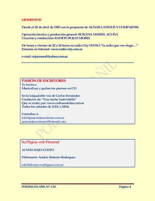 M M NTOS
 O E

Desde el 28 de abril de 1985 con la propuesta de AUN R LATIDOS Y COM ARTIR
                                                    A               P

Operación técnica y producción general: ROXAN M RIEL ACUÑA
                                             A A
Creación y conducción: RAM N ROJAS M REL
                            Ó             O

De lunes a viernes de 22 a 24 horas en radio City FM 94.5 “la radio que vos elegís…”
Estamos en Internet: w w.radio-city.com.ar
                       w

e-mail: rojasmorel@yahoo.com.ar




PASIÓN DE ESCRITORES
Te invita a
M usicalizar y grabar tus poemas en CD

En la inigualable voz de Carlos Fernández
Conductor de: “Una noche inolvidable”
Que se emite por: www.radiosentidos.com.ar
Todos los sábados de 21Hs a 24Hs.

Consultas a:
info@pasiondeescritores.com.ar
pasiondeescritores@hotmail.com




Su Página web Personal

Al M BAJO COSTO
    ÁS

Webmaster Andrés Roberto Rodríguez

info@alvarez-rodriguez.com.ar




POEMAS EN AÑIL Nº 138                                                 Página 4
 