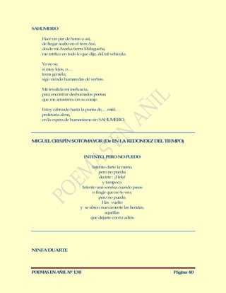 SAHUMERIO

    Hace un par de horas o así,
    de llegar acabo en el tren Ave,
    desde mi Axarka tierra M   alagueña;
    me ratifico en todo lo que dije, del tal vehículo.

    Ya no se,
    si muy lejos, o…
    tema gemelo;
    sigo viendo humaredas de verbos.

    M invalida mí ineficacia,
      e
    para encontrar deshumados poetas;
    que me arrastren con su coraje.

    Estoy cabreado hasta la punta de,…míiii…
    proletaria alma,
    en la espera de humanismo sin SAHUM   ERIO.




M GUEL CRISPÍN SOTOM YOR (De EN LA REDO DEZ DEL TIEM O)
 I                  A                  N            P


                            INTENTO, PERO NO PUEDO

                                 Intento darte la mano,
                                     pero no puedo;
                                     decirte : ¡Hola!
                                       y tampoco.
                           Intento una sonrisa cuando pasas
                                 o fingir que no te veo,
                                     pero no puedo.
                                       Has vuelto
                          y se abren nuevamente las heridas,
                                        aquéllas
                                que dejaste con tu adiós.




NINFA DUARTE



POEMAS EN AÑIL Nº 138                                          Página 40
 