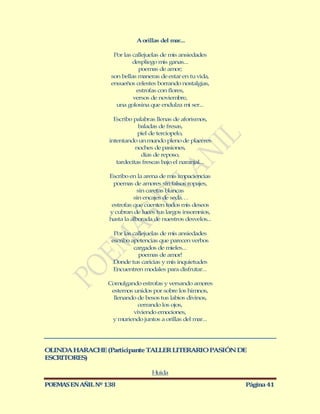 A orillas del mar...

                    Por las callejuelas de mis ansiedades
                            despliego mis ganas...
                              poemas de amor;
                   son bellas maneras de estar en tu vida,
                   ensueños celestes borrando nostalgias,
                             estrofas con flores,
                            versos de noviembre,
                     una golosina que endulza mi ser...

                     Escribo palabras llenas de aforismos,
                               baladas de fresas,
                               piel de terciopelo,
                   intentando un mundo pleno de placeres
                              noches de pasiones,
                                días de reposo,
                      tardecitas frescas bajo el naranjal...

                   Escribo en la arena de mis impaciencias
                     poemas de amores sin falsos ropajes,
                               sin caretas blancas
                             sin encajes de seda…
                    estrofas que cuenten todos mis deseos
                   y cubran de luces tus largos insomnios,
                   hasta la alborada de nuestros desvelos...

                    Por las callejuelas de mis ansiedades
                   escribo apetencias que parecen verbos
                             cargados de mieles...
                               poemas de amor!
                    Donde tus caricias y mis inquietudes
                    Encuentren modales para disfrutar...

                  Comulgando estrofas y versando amores
                   estemos unidos por sobre los himnos,
                    llenando de besos tus labios divinos,
                             cerrando los ojos,
                           viviendo emociones,
                   y muriendo juntos a orillas del mar...




OLINDA HARACHE (Participante TALLER LITERARIO PASIÓN DE
ESCRITORES)

                                    Huida

POEMAS EN AÑIL Nº 138                                          Página 41
 