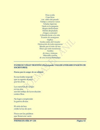 Pena oculta
                                        Copa llena
                                 con dolor del pasado
                               Trabajo y esfuerzo vanos
                                    Veladas lágrimas
                                  Nudo en la garganta
                                  Alegría desbordante
                                  Herida despiadada
                                   ¡Trágico contraste!
                               Cobardía frente a la vida
                                Evasión de amarguras
                                         Súplica
                               Sordos oídos del Creador
                             Destrucción de toda esperanza
                              Brindis por el éxito de hoy
                              Elixir que todo transforma
                                         Sombra
                                   de risas y tristezas
                                    M iserable sonrisa
                              de una incierta borrachera



PATRICIO VÉLEZ TROITIÑO (Participante TALLER LITERARIO PASIÓN DE
ESCRITORES)

Poema para la sangre de un soldado

Es inevitable impedir
que tu agonía alcance
por fin el fin.

Las manchas de sangre
en tus alas
son fiel reflejo de la revolución
contra Dios.

No logro comprender
la guerra divina.

El cielo de hoy
omite la luz de ayer.

Pocas son las palabras
que llenen ese vacío

POEMAS EN AÑIL Nº 138                                        Página 42
 