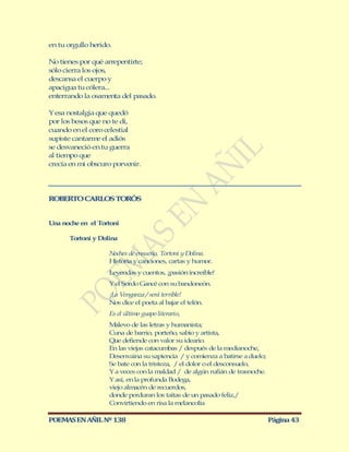 en tu orgullo herido.

No tienes por qué arrepentirte;
sólo cierra los ojos,
descansa el cuerpo y
apacigua tu cólera...
enterrando la osam    enta del pasado.

Y esa nostalgia que quedó
por los besos que no te di,
cuando en el coro celestial
supiste cantarm el adiós
                e
se desvaneció en tu guerra
al tiempo que
crecía en mi obscuro porvenir.




ROBERTO CARLOS TORÓS


Una noche en el Tortoni

       Tortoni y Dolina

                     Noches de ensueño, Tortoni y Dolina.
                     Historia y canciones, cartas y humor.
                     Leyendas y cuentos, ¡pasión increíble!
                     Y el Sordo Gancé con su bandoneón.
                     ¡La Venganza / será terrible!
                     Nos dice el poeta al bajar el telón.
                     Es el último guapo literario,
                     M alevo de las letras y humanista;
                     Cuna de barrio, porteño, sabio y artista,
                     Que defiende con valor su ideario.
                     En las viejas catacumbas / después de la medianoche,
                     Desenvaina su sapiencia / y comienza a batirse a duelo;
                     Se bate con la tristeza, / el dolor o el desconsuelo,
                     Y a veces con la maldad / de algún rufián de trasnoche.
                     Y así, en la profunda Bodega,
                     viejo almacén de recuerdos,
                     donde perduran los taitas de un pasado feliz,/
                     Convirtiendo en risa la melancolía

POEMAS EN AÑIL Nº 138                                                          Página 43
 