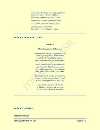 Se cumple el milagro de aquel Ángel Gris.
                  Noches de ensueño, Tortoni y Dolina.
                  Historia y canciones, cartas y humor.
                  Leyendas y cuentos, ¡pasión increíble!
                  Y el Sordo Gancé con su bandoneón.
                  ¡La Venganza / será terrible!
                  Nos dice el poeta al bajar el telón.



RODOLFO VIRGINIO LEIRO


                                     MU J E R

                          Día Internacional de la mujer

                      Arquitecto de mis propias convicciones
                       en la augusta planicie de mis horas,
                         estrépito de mis pláticas sonoras
                       que dispersan mis raras sensaciones,

                       en mi mundo surcado de emociones
                        que devienen de utópicas esporas,
                       hoy mi canto, mujer, el que tú doras
                       como palio himental de pulsaciones,

                      lleva un cuño de madre en oraciones,
                      besa un vientre feraz de conmociones,
                        roza el rito imperial de tu armonía,

                         y en mi viejo cuaderno de figuras
                         te dibujo en un salmo de ternuras
                          sobre un cielo de rosas en tu día.




RODOLFO ABALOS


Seré mil rumbos

POEMAS EN AÑIL Nº 138                                          Página 44
 