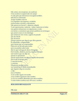 Me cortan, me encajonan, me analizan
Y las cicatrices ocupan todo mi cuerpo
Y cada gota que derramo es recogida también.
Mi alma es nominada
Tengo nombres nuevos
Un esqueleto con órganos y sentidos
esclavizados a teorías y discusiones
Me quieren en form y dejarme colgada
                     ol
Y así experimentar, m   eterm tubos, meterme en tubos
                             e
me quieren almacenar con algorismos y redes
con teclas y correctores que ponen palabras en mi lengua
que ponen cosas en mi estomago
que retuercen mis venas y agitan mi pasado
que da miedo
que da terror
porque quieren que diga lo que ellos quieren
Es admirable, comprensible
pero tienen que ser responsables
Dirán de mí de todo para todos
pero no podrán saber todo
diré lo que la lengua le dicte al lenguaje.
Seré insulto, dialecto, poema, mapeo, cronopio
seré todo lo que me deje ser
quizás se aproximen
quizás sepan hasta mi última unidad derramada
pero todo el tiempo creo
y nacerán teorías
y morirán
Mi génesis no está escrita
soy sonido en el viento innombrable
que alguien una vez escucho
y dijo
eso es Palabra.
Y mi rumbo siguió mi rumbo.
Y los rumbos siguieron más rumbos.
Y a la vez rumbos diferentes por otros rumbos.
Y entre tantos rumbos seré mil veces rumbos.

ROLANDO REVAGLIATTI


M casas
 is

POEMAS EN AÑIL Nº 138                                      Página 45
 