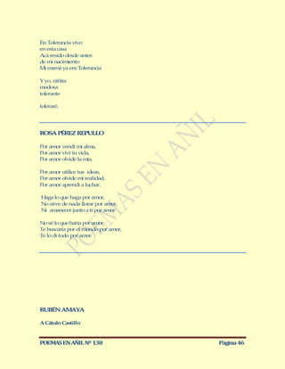 En Tolerancia vivo
en esta casa
Acá resido desde antes
de mi nacimiento
M mamá ya era Tolerancia
  i

Y yo, niñita
modosa
tolerante

toleraré.




ROSA PÉREZ REPULLO

Por amor vendí mi alma,
Por amor viví tu vida,
Por amor olvide la mía.

Por amor utilice tus ideas,
Por amor olvide mi realidad,
Por amor aprendí a luchar.

Haga lo que haga por amor,
No sirve de nada llorar por amor,
Ni amanecer junto a ti por amor.

No sé lo que haría por amor,
Te buscaría por el mundo por amor,
Te lo di todo por amor.




RUBÉN AM YA
        A

A Cátulo Castillo


POEMAS EN AÑIL Nº 138                Página 46
 
