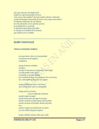 ¿En qué universo de sílaba total
andan tus ojos buscándole el revés
a las cosas más simples? ¿En qué estaño celeste y fraternal
acodó tu bondad arrancando secretos a las copas más tristes?
el velamen delirante de ese idioma
nos fue dictando con su primer poema
la crueldad de tu ausencia
el afinado instrumento del adiós
se ahoga en el umbral de la ternura
que partió con tu nombre




RUBÉN VEDOVALDI


TENGA CUIDADO AMIGO


      eso que tiene a tiro es la humanidad
      en la persona de alguien
      cualquiera

      tenga el mayor cuidado
      siempre
      porque lo humano es tan fuerte y tan frágil
      es enfermable sufre fijesé
      es herible se puede mutilar
      tan sensible al amor en cualquiera de sus formas
      tan vulnerable al desamor tan pájaro

      tenga cuidado la vida es tan breve
      pero el humano mire es extinguible

      tenga tacto en el trato
                   con esa delicada criaturita
      puede matar al ángel
      puede helar para siempre la sonrisa
      puede arruinar al niño dentro del hombre
      puede arruinar al hombre dentro del niño
      vea
      puede romper tan fácilmente un alma
      y es tan difícil después reparar

      tenga cuidado incluso antes que nada

POEMAS EN AÑIL Nº 138                                          Página 47
 