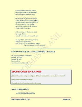 con usted mismo a solas para sí
      en el espejo en el lecho del sueño
      en el trabajo en el recreo mire

      en la última cena en el bautismo
      tenga piedad al ver su torpe modo
      su gran error su más querido vicio
      al oír su mentira o su verdad
      la hora de su duelo o de su canto
      tenga cuidado siempre

      cada persona conduce a un amor
      no tenga dudas
       y cada odio conduce a un infierno

      no le prohíbo odiar ni me prohíbo
      también eso es humano
      sólo me pido y le encomiendo amigo
                   mucho cuidado con esa materia



SANTIAG BAO (De LA CABEZA CONTRA LA PARED)
       O

De tantas picaduras lastimosas
que me produjo
la abeja de la fe
llevo el alma
suspendida en el absurdo.




ESCRITORES EN LA W B
                  E
¿Querés tener tu web personal para difundir tus escritos, videos, libros o fotos?

www.escritoresenlaweb.com.ar

Comunicate: info@escritoresenlaweb.com.ar



SILAS CORREA LEITE

       A GENTE NÃO IMAGINA



POEMAS EN AÑIL Nº 138                                                         Página 48
 