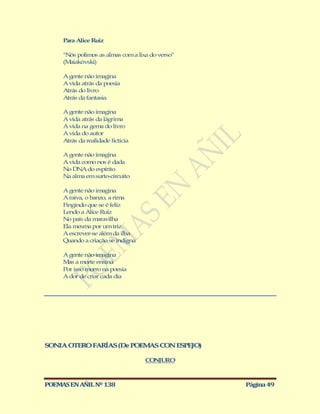 Para Alice Ruiz

     "Nós polimos as almas com a lixa do verso"
     (Maiakóvski)

     A gente não imagina
     A vida atrás da poesia
     Atrás do livro
     Atrás da fantasia

     A gente não imagina
     A vida atrás da lágrima
     A vida na gema do livro
     A vida do autor
     Atrás da realidade fictícia

     A gente não imagina
     A vida como nos é dada
     No DNA do espírito
     Na alma em surto-circuito

     A gente não imagina
     A raiva, o banzo, a rima
     Fingindo que se é feliz
     Lendo a Alice Ruiz
     No país da maravilha
     Ela mesma por um triz
     A escrever-se além da ilha
     Quando a criação se indigna

     A gente não imagina
     M a morte ensina
       as
     Por isso morro na poesia
     A dor de criar cada dia




SONIA OTERO FARÍAS (De POEM S CON ESPEJO)
                           A

                                    CONJURO



POEMAS EN AÑIL Nº 138                             Página 49
 