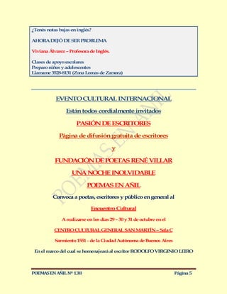 ¿Tenés notas bajas en inglés?

AHORA DEJÓ DE SER PROBLEMA

Viviana Álvarez – Profesora de Inglés.

Clases de apoyo escolares
Preparo niños y adolescentes
Llamame 3528-8131 (Zona Lomas de Zamora)




           EVENTO CULTURAL INTERNACIONAL

                Están todos cordialmente invitados

                     PASIÓN DE ESCRITORES

             Página de difusión gratuita de escritores

                                         y

           FUNDACIÓN DE POETAS RENÉ VILLAR

                   UNA NOCHE INOLVIDABLE

                           POEMAS EN AÑIL
          Convoca a poetas, escritores y público en general al

                             Encuentro Cultural

              A realizarse en los días 29 – 30 y 31 de octubre en el

           CENTRO CULTURAL GENERAL SAN MARTÍN – Sala C

           Sarmiento 1551 - de la Ciudad Autónoma de Buenos Aires

 En el marco del cual se homenajeará al escritor RODOLFO VIRGINIO LEIRO



POEMAS EN AÑIL Nº 138                                                  Página 5
 