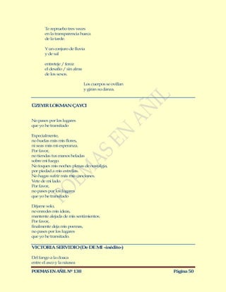 Te repruebo tres veces
       en la transparencia hueca
       de la tarde.

       Y un conjuro de lluvia
       y de sal

       entreteje / feroz
       el desafío / sin alma
       de los sexos.

                               Los cuerpos se ovillan
                               y giran su danza.



ÜZEYIR LOKM N ÇAYCI
           A


No pases por los lugares
que yo he transitado

Especialmente,
no huelas más mis flores,
ni seas más mi esperanza.
Por favor,
no tiendas tus manos heladas
sobre mi fuego.
No toques mis noches plenas de nostalgia,
por piedad a mis estrellas.
No hagas sufrir más mis canciones.
Vete de mi lado.
Por favor,
no pases por los lugares
que yo he transitado

Déjame solo,
no enredes mis ideas,
mantente alejada de mis sentimientos.
Por favor,
finalmente deja mis poemas,
no pases por los lugares
que yo he transitado.

VICTORIA SERVIDIO (De DE M –inédito-)
                          I

Del fango a la cloaca
entre el asco y la náusea

POEMAS EN AÑIL Nº 138                                   Página 50
 